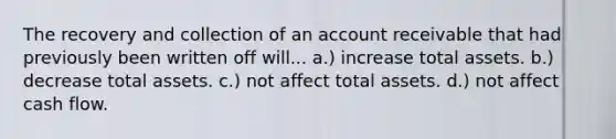 The recovery and collection of an account receivable that had previously been written off will... a.) increase total assets. b.) decrease total assets. c.) not affect total assets. d.) not affect cash flow.