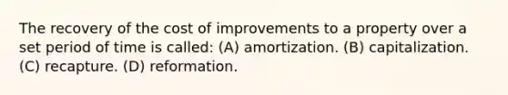 The recovery of the cost of improvements to a property over a set period of time is called: (A) amortization. (B) capitalization. (C) recapture. (D) reformation.