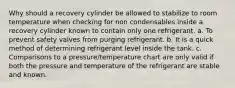 Why should a recovery cylinder be allowed to stabilize to room temperature when checking for non condensables inside a recovery cylinder known to contain only one refrigerant. a. To prevent safety valves from purging refrigerant. b. It is a quick method of determining refrigerant level inside the tank. c. Comparisons to a pressure/temperature chart are only valid if both the pressure and temperature of the refrigerant are stable and known.