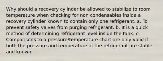 Why should a recovery cylinder be allowed to stabilize to room temperature when checking for non condensables inside a recovery cylinder known to contain only one refrigerant. a. To prevent safety valves from purging refrigerant. b. It is a quick method of determining refrigerant level inside the tank. c. Comparisons to a pressure/temperature chart are only valid if both the pressure and temperature of the refrigerant are stable and known.