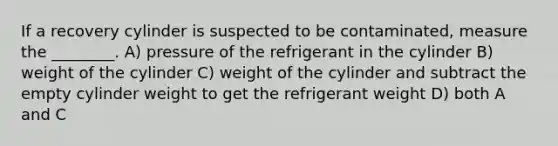 If a recovery cylinder is suspected to be contaminated, measure the ________. A) pressure of the refrigerant in the cylinder B) weight of the cylinder C) weight of the cylinder and subtract the empty cylinder weight to get the refrigerant weight D) both A and C