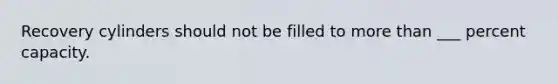 Recovery cylinders should not be filled to more than ___ percent capacity.