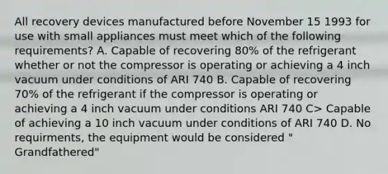 All recovery devices manufactured before November 15 1993 for use with small appliances must meet which of the following requirements? A. Capable of recovering 80% of the refrigerant whether or not the compressor is operating or achieving a 4 inch vacuum under conditions of ARI 740 B. Capable of recovering 70% of the refrigerant if the compressor is operating or achieving a 4 inch vacuum under conditions ARI 740 C> Capable of achieving a 10 inch vacuum under conditions of ARI 740 D. No requirments, the equipment would be considered " Grandfathered"