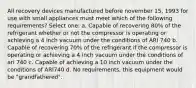 All recovery devices manufactured before november 15, 1993 for use with small appliances must meet which of the following requirements? Select one: a. Capable of recovering 80% of the refrigerant whether or not the compressor is operating or achieving a 4 inch vacuum under the conditions of ARI 740 b. Capable of recovering 70% of the refrigerant if the compressor is operating or achieving a 4 inch vacuum under the conditions of ari 740 c. Capable of achieving a 10 inch vacuum under the conditions of ARI740 d. No requirements, this equipment would be "grandfathered".