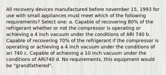 All recovery devices manufactured before november 15, 1993 for use with small appliances must meet which of the following requirements? Select one: a. Capable of recovering 80% of the refrigerant whether or not the compressor is operating or achieving a 4 inch vacuum under the conditions of ARI 740 b. Capable of recovering 70% of the refrigerant if the compressor is operating or achieving a 4 inch vacuum under the conditions of ari 740 c. Capable of achieving a 10 inch vacuum under the conditions of ARI740 d. No requirements, this equipment would be "grandfathered".