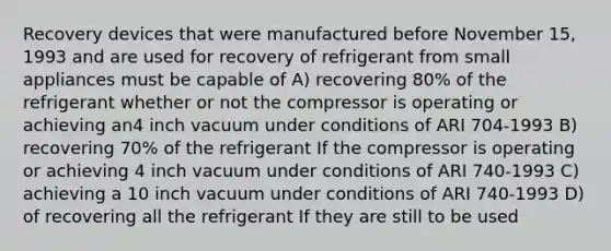 Recovery devices that were manufactured before November 15, 1993 and are used for recovery of refrigerant from small appliances must be capable of A) recovering 80% of the refrigerant whether or not the compressor is operating or achieving an4 inch vacuum under conditions of ARI 704-1993 B) recovering 70% of the refrigerant If the compressor is operating or achieving 4 inch vacuum under conditions of ARI 740-1993 C) achieving a 10 inch vacuum under conditions of ARI 740-1993 D) of recovering all the refrigerant If they are still to be used