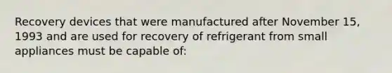 Recovery devices that were manufactured after November 15, 1993 and are used for recovery of refrigerant from small appliances must be capable of: