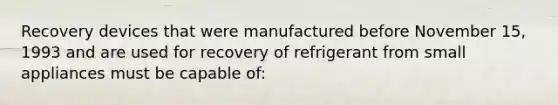 Recovery devices that were manufactured before November 15, 1993 and are used for recovery of refrigerant from small appliances must be capable of: