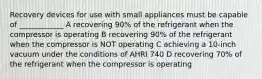 Recovery devices for use with small appliances must be capable of ____________ A recovering 90% of the refrigerant when the compressor is operating B recovering 90% of the refrigerant when the compressor is NOT operating C achieving a 10-inch vacuum under the conditions of AHRI 740 D recovering 70% of the refrigerant when the compressor is operating