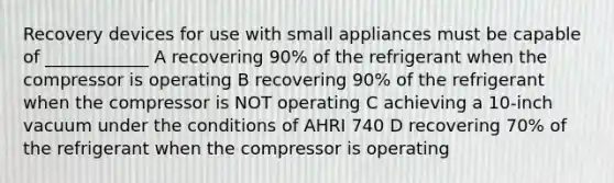 Recovery devices for use with small appliances must be capable of ____________ A recovering 90% of the refrigerant when the compressor is operating B recovering 90% of the refrigerant when the compressor is NOT operating C achieving a 10-inch vacuum under the conditions of AHRI 740 D recovering 70% of the refrigerant when the compressor is operating