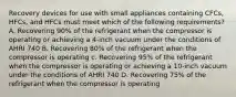 Recovery devices for use with small appliances containing CFCs, HFCs, and HFCs must meet which of the following requirements? A. Recovering 90% of the refrigerant when the compressor is operating or achieving a 4-inch vacuum under the conditions of AHRI 740 B. Recovering 80% of the refrigerant when the compressor is operating c. Recovering 95% of the refrigerant when the compressor is operating or achieving a 10-inch vacuum under the conditions of AHRI 740 D. Recovering 75% of the refrigerant when the compressor is operating