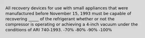 All recovery devices for use with small appliances that were manufactured before November 15, 1993 must be capable of recovering _____ of the refrigerant whether or not the compressor is operating or achieving a 4-inch vacuum under the conditions of ARI 740-1993. -70% -80% -90% -100%