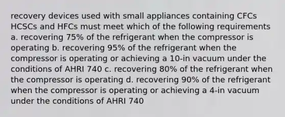 recovery devices used with small appliances containing CFCs HCSCs and HFCs must meet which of the following requirements a. recovering 75% of the refrigerant when the compressor is operating b. recovering 95% of the refrigerant when the compressor is operating or achieving a 10-in vacuum under the conditions of AHRI 740 c. recovering 80% of the refrigerant when the compressor is operating d. recovering 90% of the refrigerant when the compressor is operating or achieving a 4-in vacuum under the conditions of AHRI 740