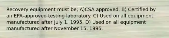 Recovery equipment must be; A)CSA approved. B) Certified by an EPA-approved testing laboratory. C) Used on all equipment manufactured after July 1, 1995. D) Used on all equipment manufactured after November 15, 1995.