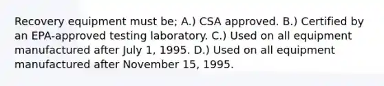 Recovery equipment must be; A.) CSA approved. B.) Certified by an EPA-approved testing laboratory. C.) Used on all equipment manufactured after July 1, 1995. D.) Used on all equipment manufactured after November 15, 1995.