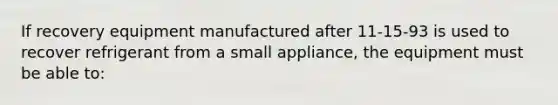 If recovery equipment manufactured after 11-15-93 is used to recover refrigerant from a small appliance, the equipment must be able to: