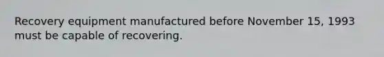 Recovery equipment manufactured before November 15, 1993 must be capable of recovering.