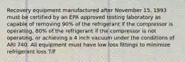 Recovery equipment manufactured after November 15, 1993 must be certified by an EPA approved testing laboratory as capable of removing 90% of the refrigerant if the compressor is operating, 80% of the refrigerant if the compressor is not operating, or achieving a 4 inch vacuum under the conditions of ARI 740. All equipment must have low loss fittings to minimize refrigerant loss T/F