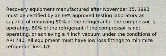 Recovery equipment manufactured after November 15, 1993 must be certified by an EPA approved testing laboratory as capable of removing 90% of the refrigerant if the compressor is operating, 80% of the refrigerant if the compressor is not operating, or achieving a 4 inch vacuum under the conditions of ARI 740. All equipment must have low loss fittings to minimize refrigerant loss T/F