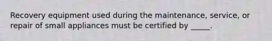 Recovery equipment used during the maintenance, service, or repair of small appliances must be certified by _____.