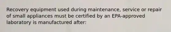 Recovery equipment used during maintenance, service or repair of small appliances must be certified by an EPA-approved laboratory is manufactured after: