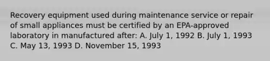 Recovery equipment used during maintenance service or repair of small appliances must be certified by an EPA-approved laboratory in manufactured after: A. July 1, 1992 B. July 1, 1993 C. May 13, 1993 D. November 15, 1993