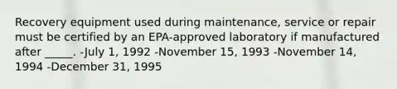 Recovery equipment used during maintenance, service or repair must be certified by an EPA-approved laboratory if manufactured after _____. -July 1, 1992 -November 15, 1993 -November 14, 1994 -December 31, 1995