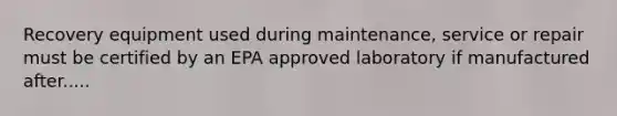 Recovery equipment used during maintenance, service or repair must be certified by an EPA approved laboratory if manufactured after.....