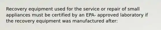 Recovery equipment used for the service or repair of small appliances must be certified by an EPA- approved laboratory if the recovery equipment was manufactured after: