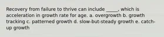 Recovery from failure to thrive can include _____, which is acceleration in growth rate for age. a. overgrowth b. growth tracking c. patterned growth d. slow-but-steady growth e. catch-up growth