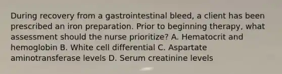 During recovery from a gastrointestinal bleed, a client has been prescribed an iron preparation. Prior to beginning therapy, what assessment should the nurse prioritize? A. Hematocrit and hemoglobin B. White cell differential C. Aspartate aminotransferase levels D. Serum creatinine levels