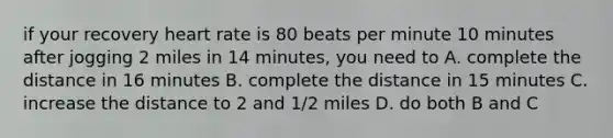 if your recovery heart rate is 80 beats per minute 10 minutes after jogging 2 miles in 14 minutes, you need to A. complete the distance in 16 minutes B. complete the distance in 15 minutes C. increase the distance to 2 and 1/2 miles D. do both B and C