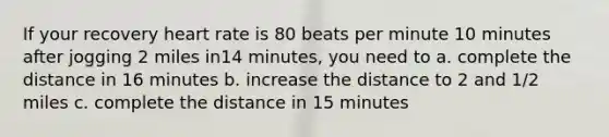 If your recovery heart rate is 80 beats per minute 10 minutes after jogging 2 miles in14 minutes, you need to a. complete the distance in 16 minutes b. increase the distance to 2 and 1/2 miles c. complete the distance in 15 minutes