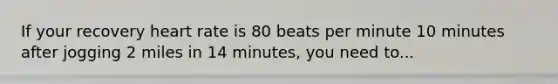 If your recovery heart rate is 80 beats per minute 10 minutes after jogging 2 miles in 14 minutes, you need to...