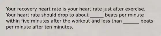 Your recovery heart rate is your heart rate just after exercise. Your heart rate should drop to about ______ beats per minute within five minutes after the workout and less than _______ beats per minute after ten minutes.