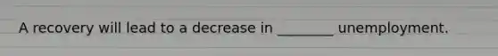 A recovery will lead to a decrease in ________ unemployment.