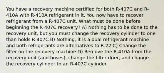 You have a recovery machine certified for both R-407C and R-410A with R-410A refrigerant in it. You now have to recover refrigerant from a R-407C unit. What must be done before beginning the R-407C recovery? A) Nothing has to be done to the recovery unit, but you must change the recovery cylinder to one than holds R-407C B) Nothing, it is a dual refrigerant machine and both refrigerants are alternatives to R-22 C) Change the filter on the recovery machine D) Remove the R-410A from the recovery unit (and hoses), change the filter drier, and change the recovery cylinder to an R-407C cylinder