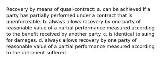 Recovery by means of quasi-contract: a. can be achieved if a party has partially performed under a contract that is unenforceable. b. always allows recovery by one party of reasonable value of a partial performance measured according to the benefit received by another party. c. is identical to suing for damages. d. always allows recovery by one party of reasonable value of a partial performance measured according to the detriment suffered.