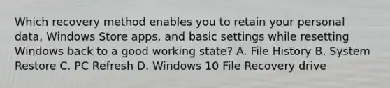 Which recovery method enables you to retain your personal data, Windows Store apps, and basic settings while resetting Windows back to a good working state? A. File History B. System Restore C. PC Refresh D. Windows 10 File Recovery drive