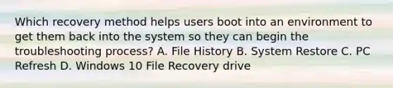 Which recovery method helps users boot into an environment to get them back into the system so they can begin the troubleshooting process? A. File History B. System Restore C. PC Refresh D. Windows 10 File Recovery drive