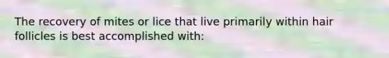 The recovery of mites or lice that live primarily within hair follicles is best accomplished with:
