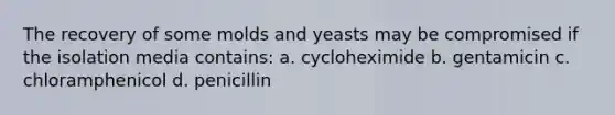 The recovery of some molds and yeasts may be compromised if the isolation media contains: a. cycloheximide b. gentamicin c. chloramphenicol d. penicillin