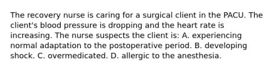 The recovery nurse is caring for a surgical client in the PACU. The client's blood pressure is dropping and the heart rate is increasing. The nurse suspects the client is: A. experiencing normal adaptation to the postoperative period. B. developing shock. C. overmedicated. D. allergic to the anesthesia.