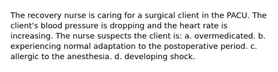 The recovery nurse is caring for a surgical client in the PACU. The client's blood pressure is dropping and the heart rate is increasing. The nurse suspects the client is: a. overmedicated. b. experiencing normal adaptation to the postoperative period. c. allergic to the anesthesia. d. developing shock.