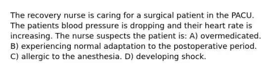 The recovery nurse is caring for a surgical patient in the PACU. The patients blood pressure is dropping and their heart rate is increasing. The nurse suspects the patient is: A) overmedicated. B) experiencing normal adaptation to the postoperative period. C) allergic to the anesthesia. D) developing shock.