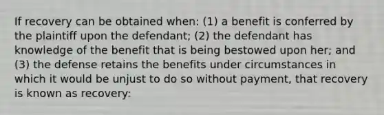 If recovery can be obtained when: (1) a benefit is conferred by the plaintiff upon the defendant; (2) the defendant has knowledge of the benefit that is being bestowed upon her; and (3) the defense retains the benefits under circumstances in which it would be unjust to do so without payment, that recovery is known as recovery: