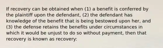 If recovery can be obtained when (1) a benefit is conferred by the plaintiff upon the defendant, (2) the defendant has knowledge of the benefit that is being bestowed upon her, and (3) the defense retains the benefits under circumstances in which it would be unjust to do so without payment, then that recovery is known as recovery: