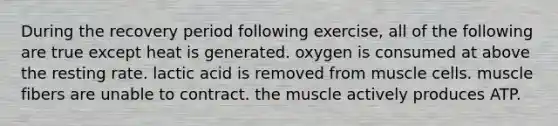 During the recovery period following exercise, all of the following are true except heat is generated. oxygen is consumed at above the resting rate. lactic acid is removed from muscle cells. muscle fibers are unable to contract. the muscle actively produces ATP.