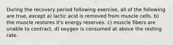 During the recovery period following exercise, all of the following are true, except a) lactic acid is removed from muscle cells. b) the muscle restores it's energy reserves. c) muscle fibers are unable to contract. d) oxygen is consumed at above the resting rate.