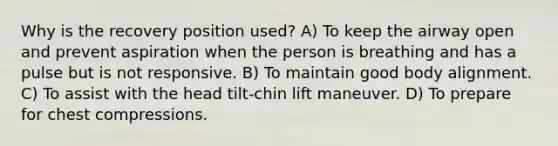 Why is the recovery position used? A) To keep the airway open and prevent aspiration when the person is breathing and has a pulse but is not responsive. B) To maintain good body alignment. C) To assist with the head tilt-chin lift maneuver. D) To prepare for chest compressions.